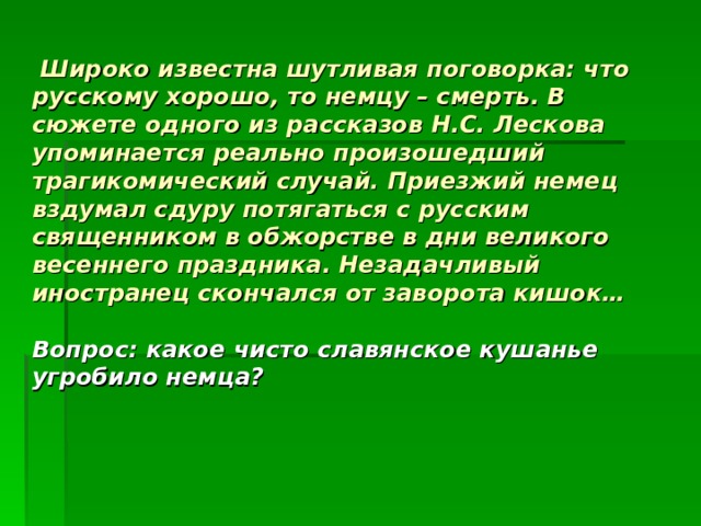  Широко известна шутливая поговорка: что русскому хорошо, то немцу – смерть. В сюжете одного из рассказов Н.С. Лескова упоминается реально произошедший трагикомический случай. Приезжий немец вздумал сдуру потягаться с русским священником в обжорстве в дни великого весеннего праздника. Незадачливый иностранец скончался от заворота кишок…   Вопрос: какое чисто славянское кушанье угробило немца? 