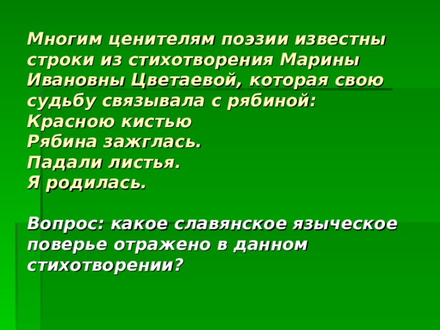    Многим ценителям поэзии известны строки из стихотворения Марины Ивановны Цветаевой, которая свою судьбу связывала с рябиной:  Красною кистью  Рябина зажглась.  Падали листья.  Я родилась.   Вопрос: какое славянское языческое поверье отражено в данном стихотворении? 