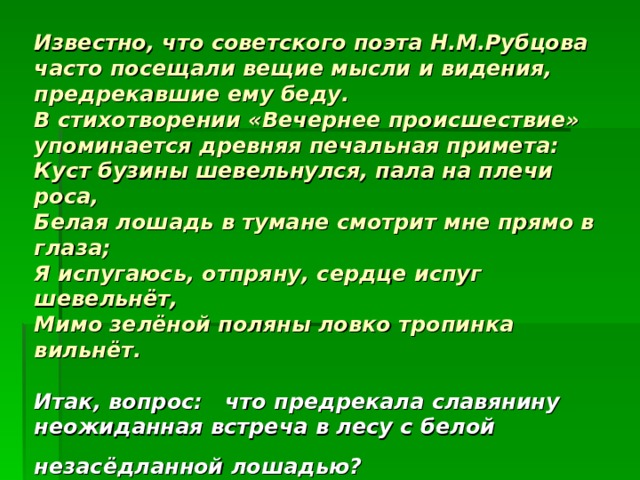      Известно, что советского поэта Н.М.Рубцова часто посещали вещие мысли и видения, предрекавшие ему беду.  В стихотворении «Вечернее происшествие» упоминается древняя печальная примета:  Куст бузины шевельнулся, пала на плечи роса,  Белая лошадь в тумане смотрит мне прямо в глаза;  Я испугаюсь, отпряну, сердце испуг шевельнёт,  Мимо зелёной поляны ловко тропинка вильнёт.   Итак, вопрос: что предрекала славянину неожиданная встреча в лесу с белой незасёдланной лошадью?  