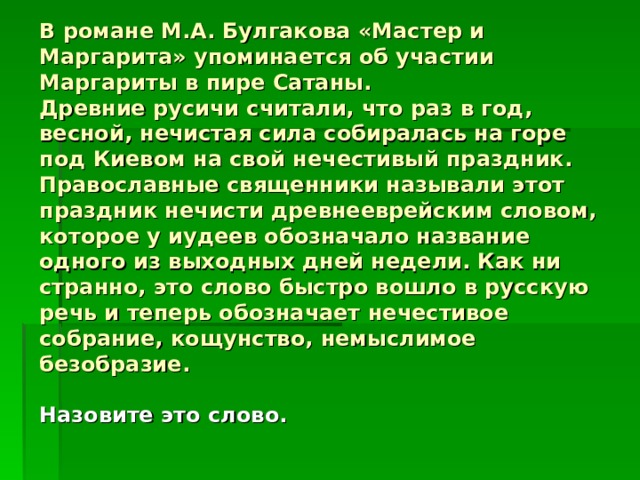В романе М.А. Булгакова «Мастер и Маргарита» упоминается об участии Маргариты в пире Сатаны.  Древние русичи считали, что раз в год, весной, нечистая сила собиралась на горе под Киевом на свой нечестивый праздник.  Православные священники называли этот праздник нечисти древнееврейским словом, которое у иудеев обозначало название одного из выходных дней недели. Как ни странно, это слово быстро вошло в русскую речь и теперь обозначает нечестивое собрание, кощунство, немыслимое безобразие.   Назовите это слово.    