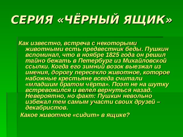 СЕРИЯ «ЧЁРНЫЙ ЯЩИК»  Как известно, встреча с некоторыми животными есть предвестник беды. Пушкин вспоминал, что в ноябре 1825 года он решил тайно бежать в Петербург из Михайловской ссылки. Когда его зимний возок выезжал из имения, дорогу пересекло животное, которое набожные крестьяне всегда считали «младшим братом чёрта». Поэт не на шутку встревожился и велел вернуться назад. Невероятно, но факт: Пушкин невольно избежал тем самым участи своих друзей – декабристов.  Какое животное «сидит» в ящике? 