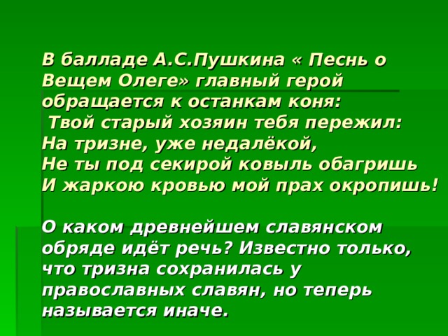 В балладе А.С.Пушкина « Песнь о Вещем Олеге» главный герой обращается к останкам коня:  Твой старый хозяин тебя пережил:  На тризне, уже недалёкой,  Не ты под секирой ковыль обагришь  И жаркою кровью мой прах окропишь!    О каком древнейшем славянском обряде идёт речь? Известно только, что тризна сохранилась у православных славян, но теперь называется иначе. 