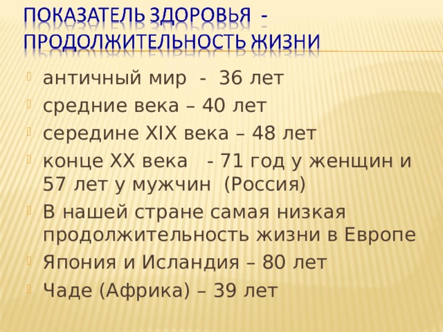 античный мир - 36 лет средние века – 40 лет середине Х I Х века – 48 лет конце ХХ века - 71 год у женщин и 57 лет у мужчин (Россия) В нашей стране самая низкая продолжительность жизни в Европе Япония и Исландия – 80 лет Чаде (Африка) – 39 лет 