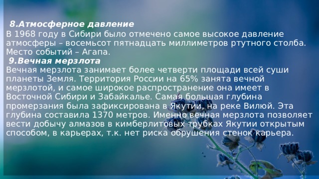   8.Атмосферное давление  В 1968 году в Сибири было отмечено самое высокое давление атмосферы – восемьсот пятнадцать миллиметров ртутного столба. Место событий – Агапа.   9.Вечная мерзлота  Вечная мерзлота занимает более четверти площади всей суши планеты Земля. Территория России на 65% занята вечной мерзлотой, и самое широкое распространение она имеет в Восточной Сибири и Забайкалье. Самая большая глубина промерзания была зафиксирована в Якутии, на реке Вилюй. Эта глубина составила 1370 метров. Именно вечная мерзлота позволяет вести добычу алмазов в кимберлитовых трубках Якутии открытым способом, в карьерах, т.к. нет риска обрушения стенок карьера.     