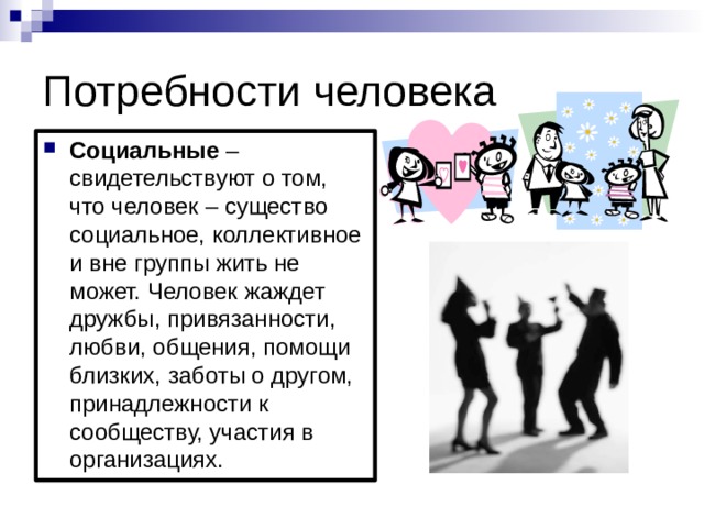 Потребности человека Социальные – свидетельствуют о том, что человек – существо социальное, коллективное и вне группы жить не может. Человек жаждет дружбы, привязанности, любви, общения, помощи близких, заботы о другом, принадлежности к сообществу, участия в организациях. 