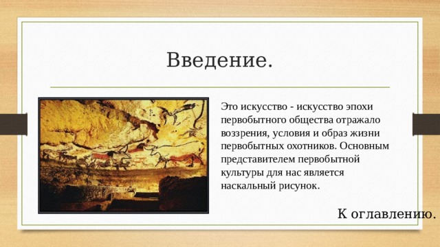 Введение. Это искусство - искусство эпохи первобытного общества отражало воззрения, условия и образ жизни первобытных охотников. Основным представителем первобытной культуры для нас является наскальный рисунок. К оглавлению. 