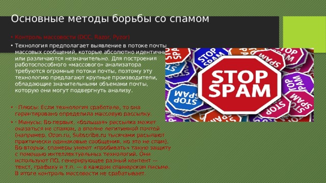Основные методы борьбы со спамом Контроль массовости (DCC, Razor, Pyzor) Технология предполагает выявление в потоке почты массовых сообщений, которые абсолютно идентичны или различаются незначительно. Для построения работоспособного «массового» анализатора требуются огромные потоки почты, поэтому эту технологию предлагают крупные производители, обладающие значительными объемами почты, которую они могут подвергнуть анализу. · Плюсы: Если технология сработала, то она гарантировано определила массовую рассылку. · Минусы: Во-первых, «большая» рассылка может оказаться не спамом, а вполне легитимной почтой (например, Ozon.ru, Subscribe.ru тысячами расылают практически одинаковые сообщения, но это не спам). Во-вторых, спамеры умеют «пробивать» такую защиту с помощью интеллектуальных технологий. Они используют ПО, генерирующее разный контент — текст, графику и т.п. — в каждом спамерском письме. В итоге контроль массовости не срабатывает. 