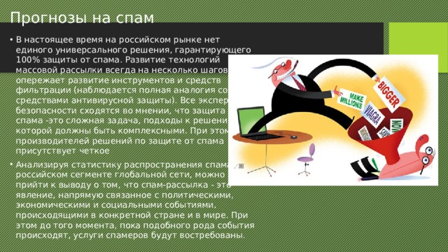 Прогнозы на спам В настоящее время на российском рынке нет единого универсального решения, гарантирующего 100% защиты от спама. Развитие технологий массовой рассылки всегда на несколько шагов опережает развитие инструментов и средств фильтрации (наблюдается полная аналогия со средствами антивирусной защиты). Все эксперты по безопасности сходятся во мнении, что защита от спама -это сложная задача, подходы к решению которой должны быть комплексными. При этом у производителей решений по защите от спама присутствует четкое Анализируя статистику распространения спама в российском сегменте глобальной сети, можно прийти к выводу о том, что спам-рассылка - это явление, напрямую связанное с политическими, экономическими и социальными событиями, происходящими в конкретной стране и в мире. При этом до того момента, пока подобного рода события происходят, услуги спамеров будут востребованы. 