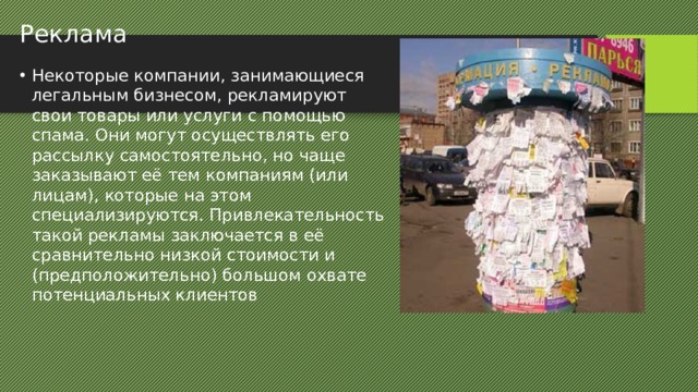 Реклама Некоторые компании, занимающиеся легальным бизнесом, рекламируют свои товары или услуги с помощью спама. Они могут осуществлять его рассылку самостоятельно, но чаще заказывают её тем компаниям (или лицам), которые на этом специализируются. Привлекательность такой рекламы заключается в её сравнительно низкой стоимости и (предположительно) большом охвате потенциальных клиентов 