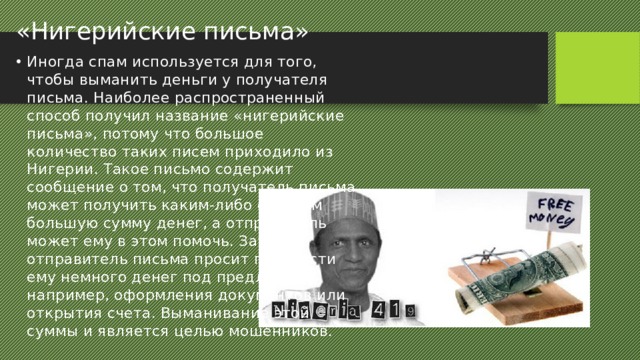 «Нигерийские письма» Иногда спам используется для того, чтобы выманить деньги у получателя письма. Наиболее распространенный способ получил название «нигерийские письма», потому что большое количество таких писем приходило из Нигерии. Такое письмо содержит сообщение о том, что получатель письма может получить каким-либо образом большую сумму денег, а отправитель может ему в этом помочь. Затем отправитель письма просит перевести ему немного денег под предлогом, например, оформления документов или открытия счета. Выманивание этой суммы и является целью мошенников. 