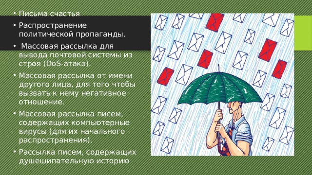 Письма счастья Распространение политической пропаганды.  Массовая рассылка для вывода почтовой системы из строя (DoS-атака). Массовая рассылка от имени другого лица, для того чтобы вызвать к нему негативное отношение. Массовая рассылка писем, содержащих компьютерные вирусы (для их начального распространения). Рассылка писем, содержащих душещипательную историю 