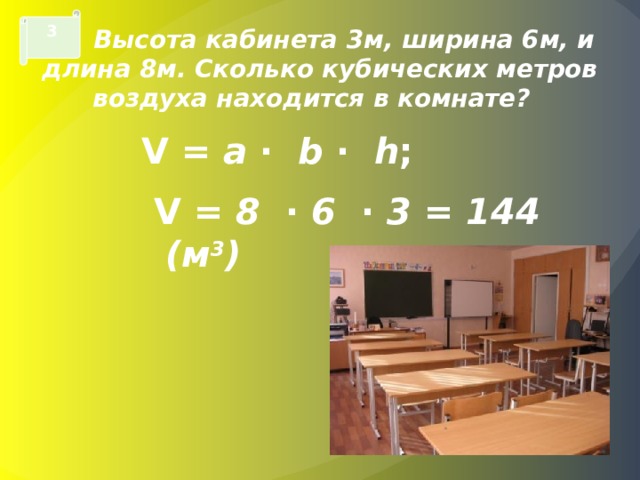 3  Высота кабинета 3м, ширина 6м, и длина 8м. Сколько кубических метров воздуха находится в комнате? V = a · b · h ;  V = 8 · 6 · 3 = 144  ( м 3 ) 