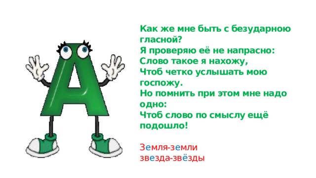 Как же мне быть с безударною гласной?  Я проверяю её не напрасно:  Слово такое я нахожу,  Чтоб четко услышать мою госпожу.  Но помнить при этом мне надо одно:  Чтоб слово по смыслу ещё подошло!   З е мля-з е мли  зв е зда-зв ё зды 