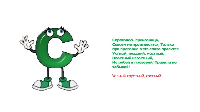Спряталась проказница,  Совсем не произносится, Только при проверке в это слово просится  Устный, поздний, местный,  Властный известный,  Не робей и проверяй, Правила не забывай!   Ус т ный, грус т ный, кос т ный. 
