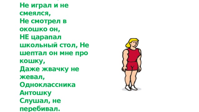 В класс сегодня к нам пришел  Мудрый дядюшка Глагол:  С нами вместе занимался,  Не играл и не смеялся,  Не смотрел в окошко он,  НЕ царапал школьный стол, Не шептал он мне про кошку,  Даже жвачку не жевал,  Одноклассника Антошку  Слушал, не перебивал.  Вот какой примерный он,  Мудрый дядюшка Глагол!   НЕ С ГЛАГОЛАМИ ПИШЕТСЯ РАЗДЕЛЬНО! 