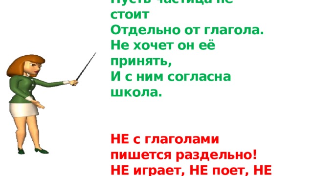 Пусть частица не стоит  Отдельно от глагола.  Не хочет он её принять,  И с ним согласна школа.    НЕ с глаголами пишется раздельно!  НЕ играет, НЕ поет, НЕ спит. 