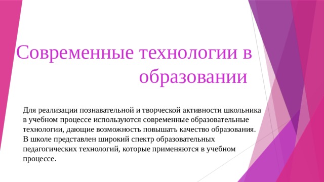 Современные технологии в образовании Для реализации познавательной и творческой активности школьника в учебном процессе используются современные образовательные технологии, дающие возможность повышать качество образования. В школе представлен широкий спектр образовательных педагогических технологий, которые применяются в учебном процессе. 