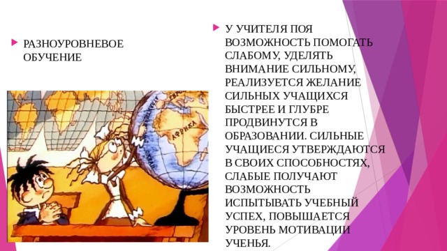 У УЧИТЕЛЯ ПОЯ ВОЗМОЖНОСТЬ ПОМОГАТЬ СЛАБОМУ, УДЕЛЯТЬ ВНИМАНИЕ СИЛЬНОМУ, РЕАЛИЗУЕТСЯ ЖЕЛАНИЕ СИЛЬНЫХ УЧАЩИХСЯ БЫСТРЕЕ И ГЛУБРЕ ПРОДВИНУТСЯ В ОБРАЗОВАНИИ. СИЛЬНЫЕ УЧАЩИЕСЯ УТВЕРЖДАЮТСЯ В СВОИХ СПОСОБНОСТЯХ, СЛАБЫЕ ПОЛУЧАЮТ ВОЗМОЖНОСТЬ ИСПЫТЫВАТЬ УЧЕБНЫЙ УСПЕХ, ПОВЫШАЕТСЯ УРОВЕНЬ МОТИВАЦИИ УЧЕНЬЯ. РАЗНОУРОВНЕВОЕ ОБУЧЕНИЕ 