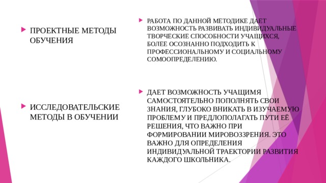 РАБОТА ПО ДАННОЙ МЕТОДИКЕ ДАЕТ ВОЗМОЖНОСТЬ РАЗВИВАТЬ ИНДИВИДУАЛЬНЫЕ ТВОРЧЕСКИЕ СПОСОБНОСТИ УЧАЩИХСЯ, БОЛЕЕ ОСОЗНАННО ПОДХОДИТЬ К ПРОФЕССИОНАЛЬНОМУ И СОЦИАЛЬНОМУ СОМООПРЕДЕЛЕНИЮ. ДАЕТ ВОЗМОЖНОСТЬ УЧАЩИМЯ САМОСТОЯТЕЛЬНО ПОПОЛНЯТЬ СВОИ ЗНАНИЯ, ГЛУБОКО ВНИКАТЬ В ИЗУЧАЕМУЮ ПРОБЛЕМУ И ПРЕДЛОПОЛАГАТЬ ПУТИ ЕЁ РЕШЕНИЯ, ЧТО ВАЖНО ПРИ ФОРМИРОВАНИИ МИРОВОЗЗРЕНИЯ. ЭТО ВАЖНО ДЛЯ ОПРЕДЕЛЕНИЯ ИНДИВИДУАЛЬНОЙ ТРАЕКТОРИИ РАЗВИТИЯ КАЖДОГО ШКОЛЬНИКА. ПРОЕКТНЫЕ МЕТОДЫ ОБУЧЕНИЯ ИССЛЕДОВАТЕЛЬСКИЕ МЕТОДЫ В ОБУЧЕНИИ 