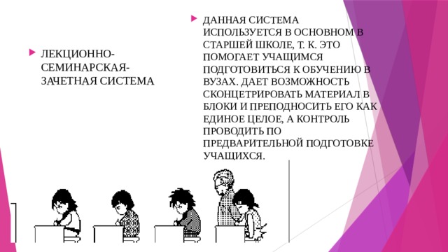 ДАННАЯ СИСТЕМА ИСПОЛЬЗУЕТСЯ В ОСНОВНОМ В СТАРШЕЙ ШКОЛЕ, Т. К. ЭТО ПОМОГАЕТ УЧАЩИМСЯ ПОДГОТОВИТЬСЯ К ОБУЧЕНИЮ В ВУЗАХ. ДАЕТ ВОЗМОЖНОСТЬ СКОНЦЕТРИРОВАТЬ МАТЕРИАЛ В БЛОКИ И ПРЕПОДНОСИТЬ ЕГО КАК ЕДИНОЕ ЦЕЛОЕ, А КОНТРОЛЬ ПРОВОДИТЬ ПО ПРЕДВАРИТЕЛЬНОЙ ПОДГОТОВКЕ УЧАЩИХСЯ. ЛЕКЦИОННО-СЕМИНАРСКАЯ-ЗАЧЕТНАЯ СИСТЕМА 