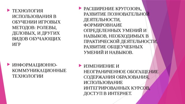 РАСШИРЕНИЕ КРУГОЗОРА, РАЗВИТИЕ ПОЗНОВАТЕЛЬНОЙ ДЕЯТЕЛЬНОСТИ, ФОРМИРОВНАИЕ ОПРЕДЕЛЕННЫХ УМЕНИЙ И НАВЫКОВ, НЕОБХОДИМЫХ В ПРАКТИЧЕСКОЙ ДЕЯТЕЛЬНОСТИ, РАЗВИТИЕ ОБЩЕУЧЕБНЫХ УМЕНИЙ И НАВЫКОВ. ИЗМЕНИЕНИЕ И НЕОГРАНИЧЕННОЕ ОБОГАЩЕНИЕ СОДЕРЖАНИЯ ОБРАЗОВАНИЯ, ИСПОЛЬЗОВАНИЕ ИНТЕГРИРОВАННЫХ КУРСОВ, ДОСТУП В ИНТЕРНЕТ. ТЕХНОЛОГИЯ ИСПОЛЬЗОВАНИЯ В ОБУЧЕНИИ ИГРОВЫХ МЕТОДОВ: РОЛЕВЫ, ДЕЛОВЫХ, И ДРУГИХ ВИДОВ ОБУЧАЮЩИХ ИГР ИНФОРМАЦИОННО-КОММУНИКАЦИОННЫЕ ТЕХНОЛОГИИ 