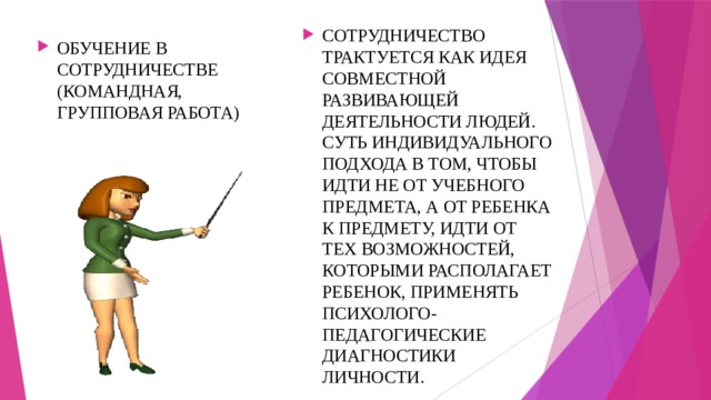 СОТРУДНИЧЕСТВО ТРАКТУЕТСЯ КАК ИДЕЯ СОВМЕСТНОЙ РАЗВИВАЮЩЕЙ ДЕЯТЕЛЬНОСТИ ЛЮДЕЙ. СУТЬ ИНДИВИДУАЛЬНОГО ПОДХОДА В ТОМ, ЧТОБЫ ИДТИ НЕ ОТ УЧЕБНОГО ПРЕДМЕТА, А ОТ РЕБЕНКА К ПРЕДМЕТУ, ИДТИ ОТ ТЕХ ВОЗМОЖНОСТЕЙ, КОТОРЫМИ РАСПОЛАГАЕТ РЕБЕНОК, ПРИМЕНЯТЬ ПСИХОЛОГО-ПЕДАГОГИЧЕСКИЕ ДИАГНОСТИКИ ЛИЧНОСТИ. ОБУЧЕНИЕ В СОТРУДНИЧЕСТВЕ (КОМАНДНАЯ, ГРУППОВАЯ РАБОТА) 
