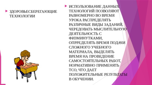 ИСПОЛЬЗОВАНИЕ ДАННЫХ ТЕХНОЛОГИЙ ПОЗВОЛЯЮТ РАВНОМЕРНО ВО ВРЕМЯ УРОКА РАСПРЕДЕЛЯТЬ РАЗЛИЧНЫЕ ВИДЫ ЗАДАНИЙ, ЧЕРЕДОВАТЬ МЫСЛИТЕЛЬНУЮ ДЕЯТЕЛЬНОСТЬ С ФИЗМИНУТКАМИ, ОПРРЕДЕЛЯТЬ ВРЕМЯ ПОДАЧИ СЛОЖНОГО УЧЕБНОГО МАТЕРИАЛА, ВЫДЕЛЯТЬ ВРЕМЯ НА ПРОВЕДЕНИЕ САМОСТОЯТЕЛЬНЫХ РАБОТ, НОРМАТИВНО ПРИМЕНЯТЬ ТСО, ЧТО ДАЕТ ПОЛОЖИТЕЛЬНЫЕ РЕЗУЛЬТАТЫ В ОБУЧЕНИИ. ЗДОРОВЬЕСБЕРЕГАЮЩИЕ ТЕХНОЛОГИИ 
