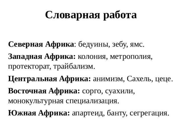 Словарная работа     Северная Африка : бедуины, зебу, ямс. Западная Африка: колония, метрополия, протекторат, трайбализм. Центральная Африка: анимизм, Сахель, цеце. Восточная Африка: сорго, суахили, монокультурная специализация. Южная Африка: апартеид, банту, сегрегация. 