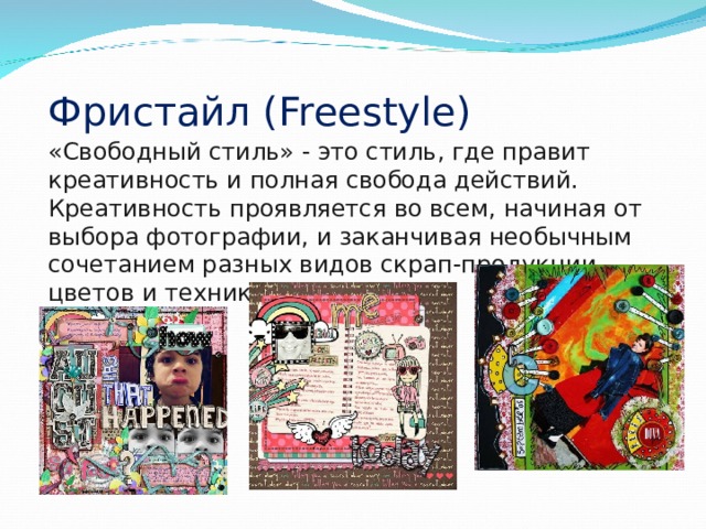 Фристайл ( Freestyle ) «Свободный стиль» - это стиль, где правит креативность и полная свобода действий. Креативность проявляется во всем, начиная от выбора фотографии, и заканчивая необычным сочетанием разных видов скрап-продукции, цветов и техник. 