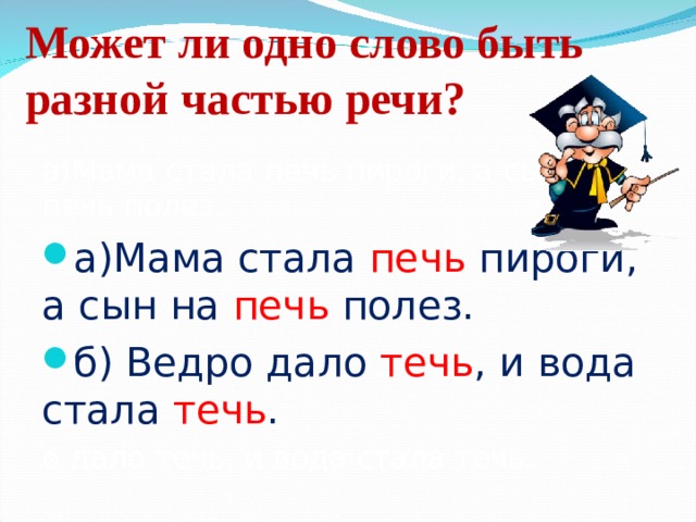 Может ли одно слово быть разной частью речи? а)Мама стала печь пироги, а сын на печь полез. а)Мама стала печь пироги, а сын на печь полез. б) Ведро дало течь , и вода стала течь . о дало течь, и вода стала течь. 