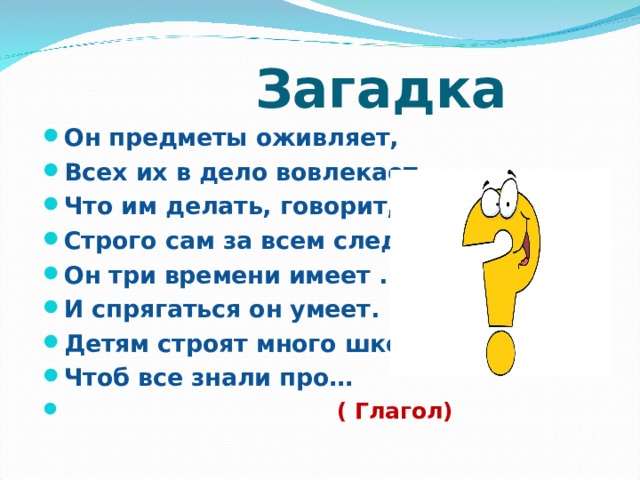  Загадка Он предметы оживляет, Всех их в дело вовлекает, Что им делать, говорит, Строго сам за всем следит. Он три времени имеет . И спрягаться он умеет. Детям строят много школ, Чтоб все знали про…  ( Глагол)  