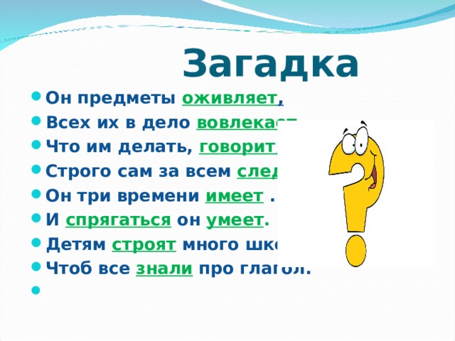 Загадка Он предметы оживляет , Всех их в дело вовлекает , Что им делать, говорит, Строго сам за всем следит . Он три времени имеет . И спрягаться он умеет . Детям строят много школ, Чтоб все знали про глагол. 