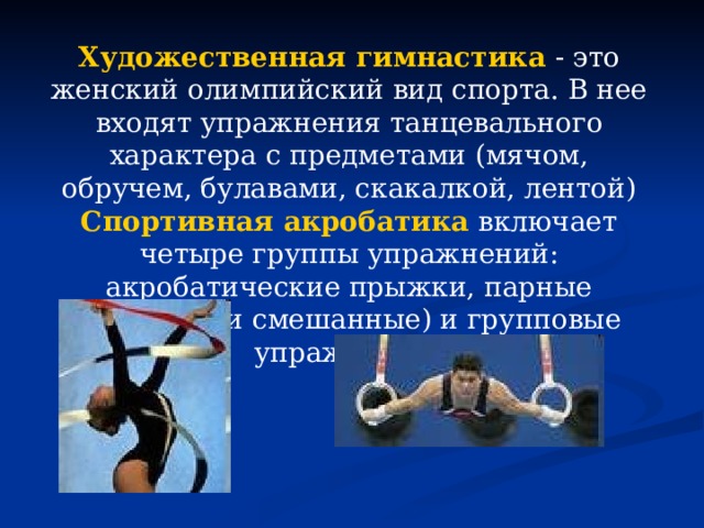 Художественная гимнастика  - это женский олимпийский вид спорта. В нее входят упражнения танцевального характера с предметами (мячом, обручем, булавами, скакалкой, лентой) Спортивная акробатика  включает четыре группы упражнений: акробатические прыжки, парные (мужские и смешанные) и групповые упражнения.