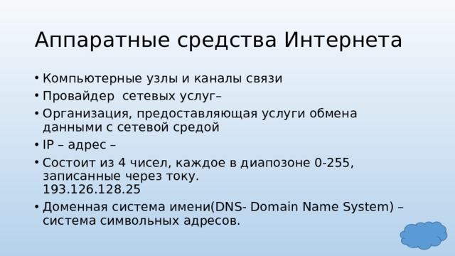 Аппаратные средства Интернета Компьютерные узлы и каналы связи Провайдер сетевых услуг– Организация, предоставляющая услуги обмена данными с сетевой средой IP – адрес – Состоит из 4 чисел, каждое в диапозоне 0-255, записанные через току.  193.126.128.25 Доменная система имени(DNS- Domain Name System) –  система символьных адресов. 