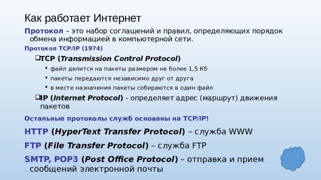Как работает Интернет Протокол – это набор соглашений и правил, определяющих порядок обмена информацией в компьютерной сети. Протокол TCP/IP (1974) TCP ( Transmission Control Protocol ) TCP ( Transmission Control Protocol ) файл делится на пакеты размером не более 1,5 Кб пакеты передаются независимо друг от друга в месте назначения пакеты собираются в один файл IP ( Internet Protocol ) - определяет адрес (маршрут) движения пакетов файл делится на пакеты размером не более 1,5 Кб пакеты передаются независимо друг от друга в месте назначения пакеты собираются в один файл файл делится на пакеты размером не более 1,5 Кб пакеты передаются независимо друг от друга в месте назначения пакеты собираются в один файл IP ( Internet Protocol ) - определяет адрес (маршрут) движения пакетов Остальные протоколы служб основаны на TCP/IP! HTTP ( HyperText Transfer Protocol ) – служба WWW FTP ( File Transfer Protocol ) – служба FTP SMTP, POP3 ( Post Office Protocol ) – отправка и прием сообщений электронной почты 