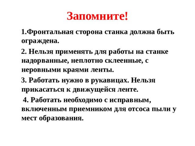 Запомните!  1.Фронтальная сторона станка должна быть ограждена.  2. Нельзя применять для работы на станке надорванные, неплотно склеенные, с неровными краями ленты.  3. Работать нужно в рукавицах. Нельзя прикасаться к движущейся ленте.  4. Работать необходимо с исправным, включенным приемником для отсоса пыли у мест образования.  