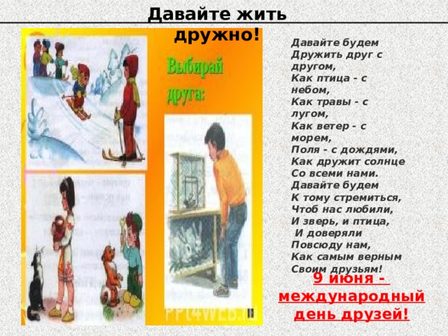 Давайте жить дружно! Давайте будем Дружить друг с другом, Как птица - с небом, Как травы - с лугом, Как ветер - с морем, Поля - с дождями, Как дружит солнце Со всеми нами. Давайте будем К тому стремиться, Чтоб нас любили, И зверь, и птица,  И доверяли Повсюду нам, Как самым верным Своим друзьям! 9 июня - международный день друзей! 