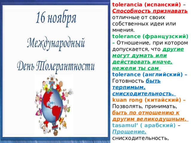 tolerancia (испанский) – Способность признавать отличные от своих собственных идеи или мнения. tolerance (французский) – Отношение, при котором допускается, что другие могут думать или действовать иначе, нежели ты сам tolerance (английский) – Готовность быть терпимым, снисходительность. kuan rong (китайский) – Позволять, принимать, быть по отношению к другим великодушным. tasamul’ ( арабский) – Прощение, снисходительность, мягкость, милосердие, сострадание, благосклонность, терпение, расположенность к другим. 