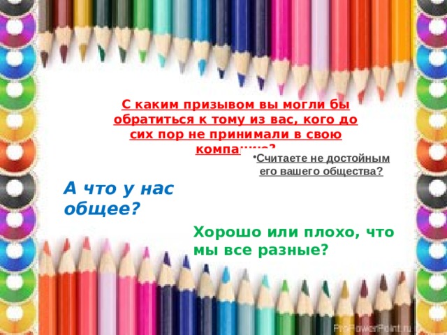 С каким призывом вы могли бы обратиться к тому из вас, кого до сих пор не принимали в свою компанию? Считаете не достойным его вашего общества? А что у нас общее? Хорошо или плохо, что мы все разные? 