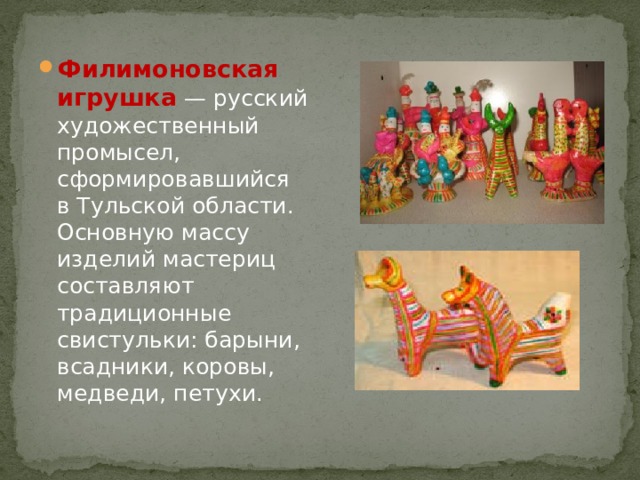 Филимоновская игрушка  — русский художественный промысел, сформировавшийся в Тульской области. Основную массу изделий мастериц составляют традиционные свистульки: барыни, всадники, коровы, медведи, петухи. 