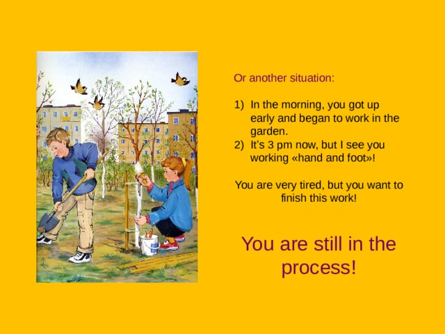 Or another situation: In the morning, you got up early and began to work in the garden. It’s 3 pm now, but I see you working «hand and foot»! You are very tired, but you want to finish this work! You are still in the process! 