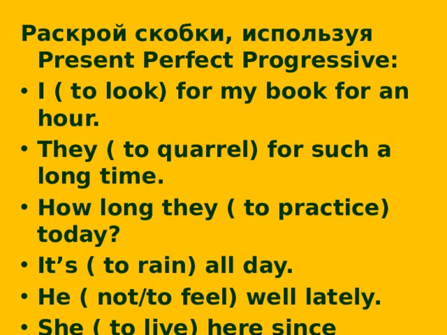 Раскрой скобки, используя Present Perfect Progressive: I ( to look) for my book for an hour. They ( to quarrel) for such a long time. How long they ( to practice) today? It’s ( to rain) all day. He ( not/to feel) well lately. She ( to live) here since childhood. We ( to drive) for about two hours.  