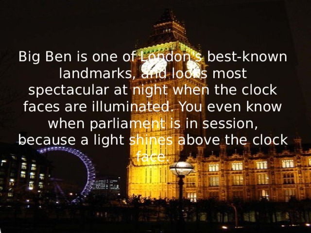 Big Ben is one of London's best-known landmarks, and looks most spectacular at night when the clock faces are illuminated. You even know when parliament is in session, because a light shines above the clock face.   