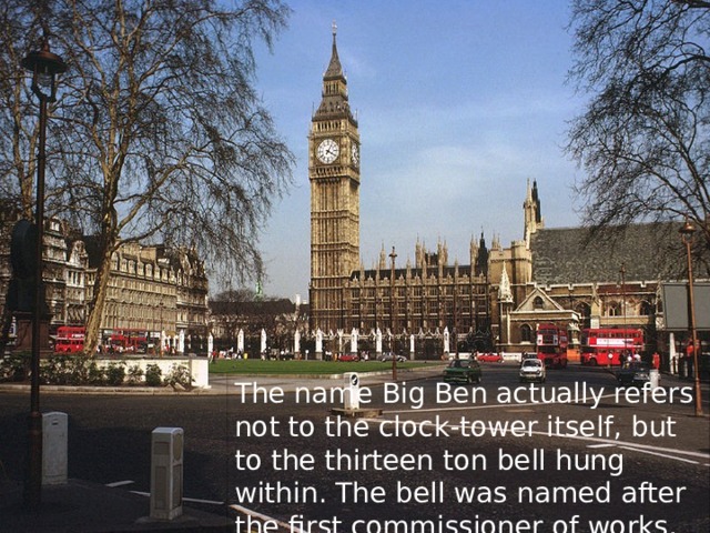 The name Big Ben actually refers not to the clock-tower itself, but to the thirteen ton bell hung within. The bell was named after the first commissioner of works, Sir Benjamin Hall.  