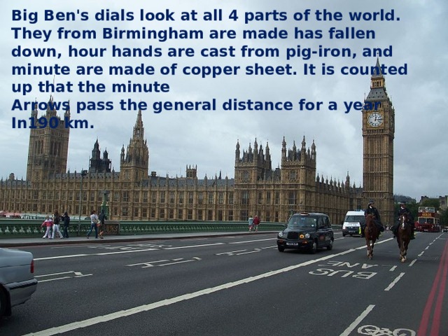 Big Ben's dials look at all 4 parts of the world. They from Birmingham are made has fallen down, hour hands are cast from pig-iron, and minute are made of copper sheet. It is counted up that the minute Arrows pass the general distance for a year In190 km. 