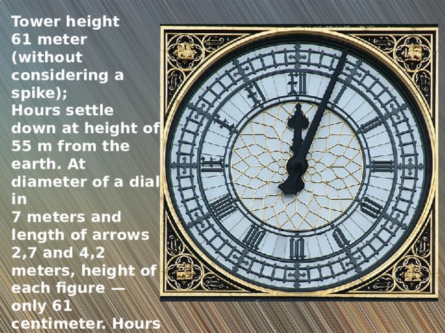 Tower height 61 meter (without considering a spike); Hours settle down at height of 55 m from the earth. At diameter of a dial in 7 meters and length of arrows 2,7 and 4,2 meters, height of each figure — only 61 centimeter. Hours Long time were considered as the greatest in the world. 