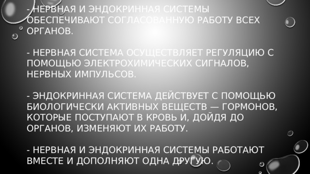 - Нервная и эндокринная системы обеспечивают согласованную работу всех органов.   - Нервная система осуществляет регуляцию с помощью электрохимических сигналов, нервных импульсов.   - Эндокринная система действует с помощью биологически активных веществ — гормонов, которые поступают в кровь и, дойдя до органов, изменяют их работу.   - Нервная и эндокринная системы работают вместе и дополняют одна другую. 