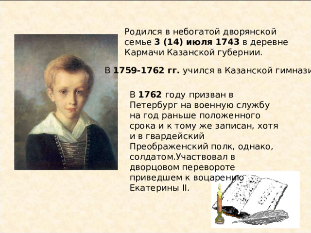 Родился в небогатой дворянской семье 3 (14) июля 1743 в деревне Кармачи Казанской губернии.   В 1759-1762 гг. учился в Казанской гимназии. В 1762 году призван в Петербург на военную службу на год раньше положенного срока и к тому же записан, хотя и в гвардейский Преображенский полк, однако, солдатом.Участвовал в дворцовом перевороте приведшем к воцарению Екатерины II. 