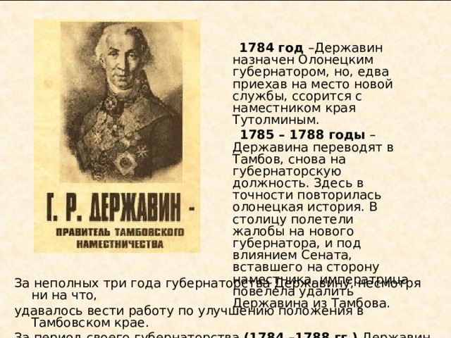  1784 год –Державин назначен Олонецким губернатором, но, едва приехав на место новой службы, ссорится с наместником края Тутолминым.  1785 – 1788 годы – Державина переводят в Тамбов, снова на губернаторскую должность. Здесь в точности повторилась олонецкая история. В столицу полетели жалобы на нового губернатора, и под влиянием Сената, вставшего на сторону наместника, императрица повелела удалить Державина из Тамбова. За неполных три года губернаторства Державину, несмотря ни на что, удавалось вести работу по улучшению положения в Тамбовском крае. За период своего губернаторства (1784 –1788 гг.) Державин почти не писал. 