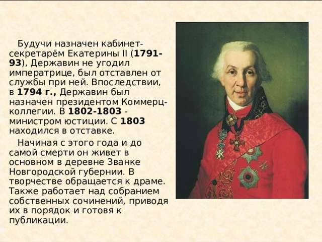  Будучи назначен кабинет-секретарём Екатерины II ( 1791-93 ), Державин не угодил императрице, был отставлен от службы при ней. Впоследствии, в 1794 г., Державин был назначен президентом Коммерц-коллегии. В 1802-1803 - министром юстиции. С 1803 находился в отставке.  Начиная с этого года и до самой смерти он живет в основном в деревне Званке Новгородской губернии. В творчестве обращается к драме. Также работает над собранием собственных сочинений, приводя их в порядок и готовя к публикации. 